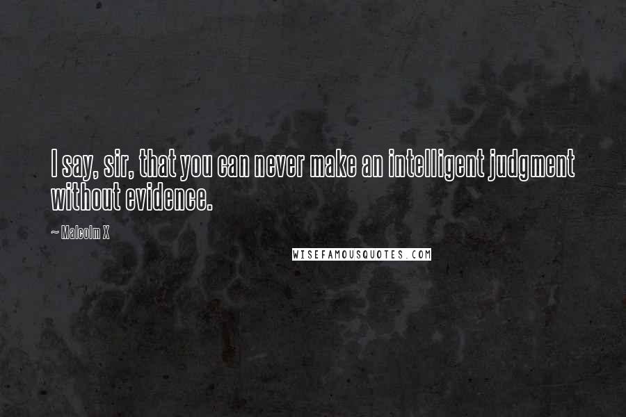 Malcolm X Quotes: I say, sir, that you can never make an intelligent judgment without evidence.