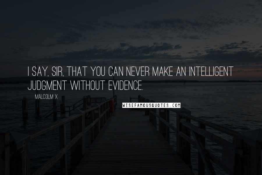 Malcolm X Quotes: I say, sir, that you can never make an intelligent judgment without evidence.