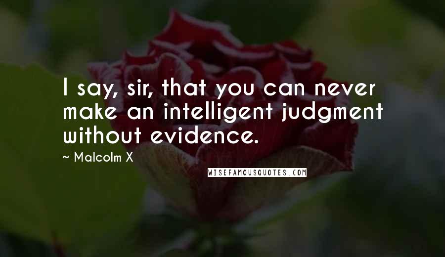 Malcolm X Quotes: I say, sir, that you can never make an intelligent judgment without evidence.