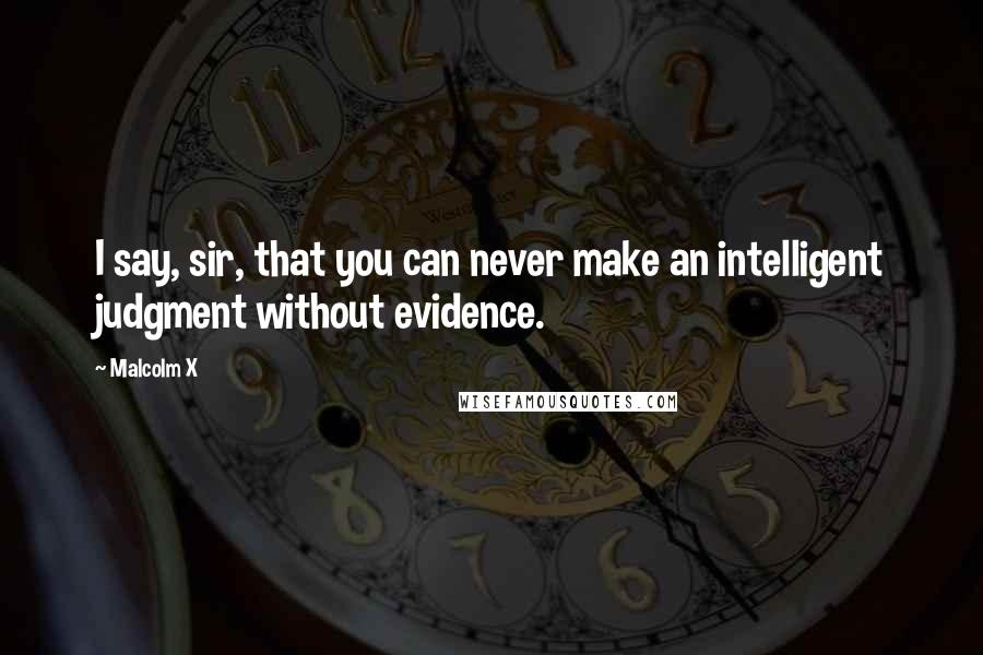 Malcolm X Quotes: I say, sir, that you can never make an intelligent judgment without evidence.