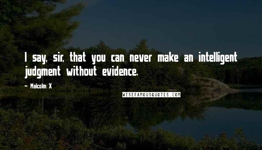 Malcolm X Quotes: I say, sir, that you can never make an intelligent judgment without evidence.