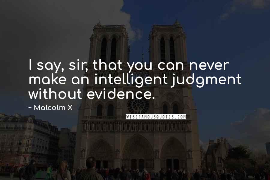 Malcolm X Quotes: I say, sir, that you can never make an intelligent judgment without evidence.