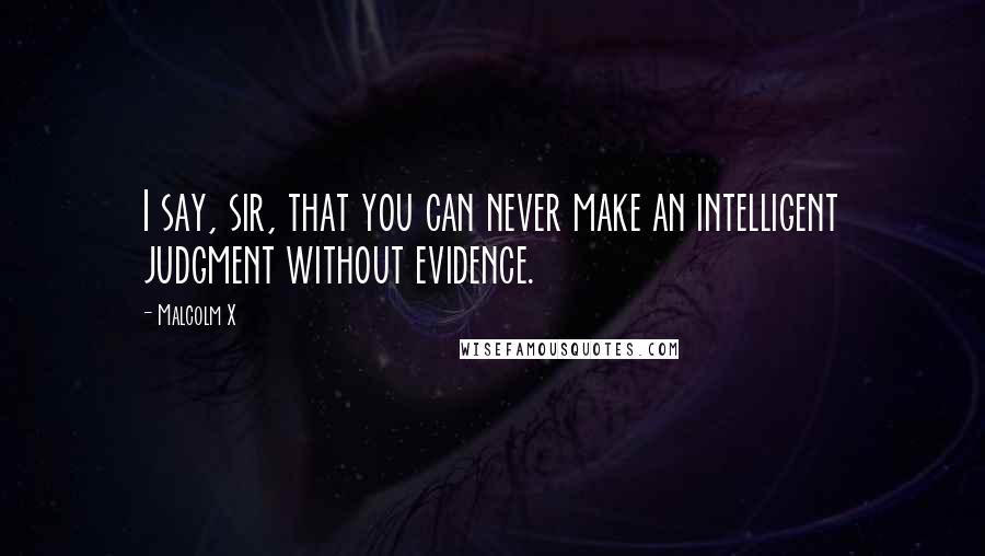 Malcolm X Quotes: I say, sir, that you can never make an intelligent judgment without evidence.