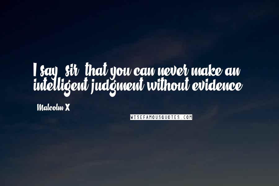 Malcolm X Quotes: I say, sir, that you can never make an intelligent judgment without evidence.