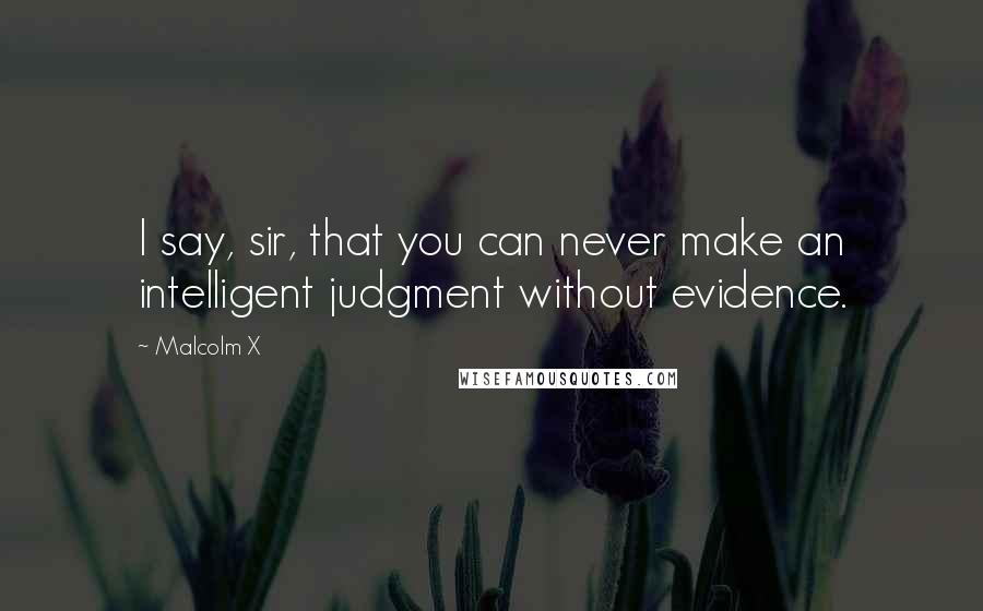 Malcolm X Quotes: I say, sir, that you can never make an intelligent judgment without evidence.