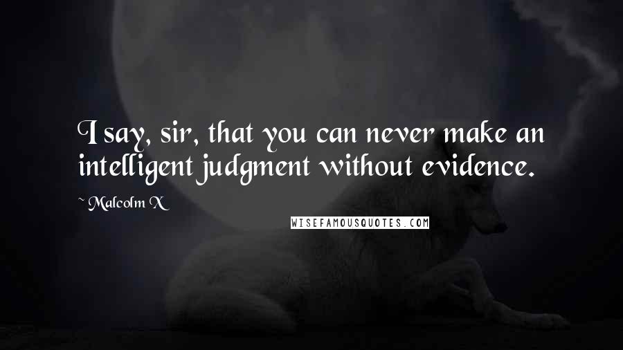 Malcolm X Quotes: I say, sir, that you can never make an intelligent judgment without evidence.