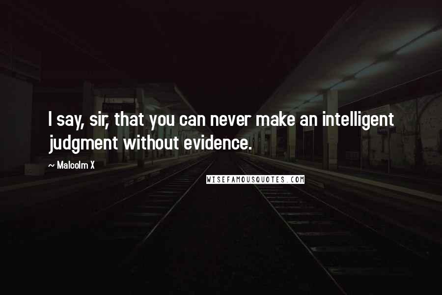 Malcolm X Quotes: I say, sir, that you can never make an intelligent judgment without evidence.