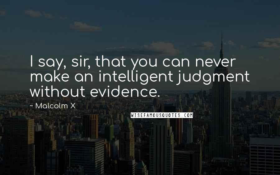 Malcolm X Quotes: I say, sir, that you can never make an intelligent judgment without evidence.