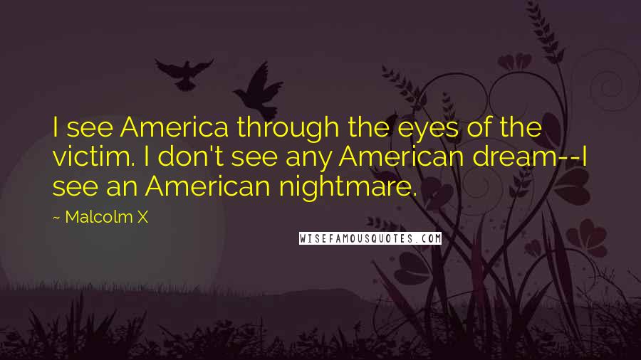 Malcolm X Quotes: I see America through the eyes of the victim. I don't see any American dream--I see an American nightmare.