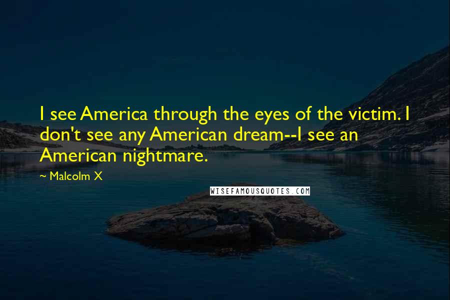 Malcolm X Quotes: I see America through the eyes of the victim. I don't see any American dream--I see an American nightmare.