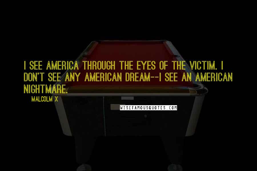 Malcolm X Quotes: I see America through the eyes of the victim. I don't see any American dream--I see an American nightmare.