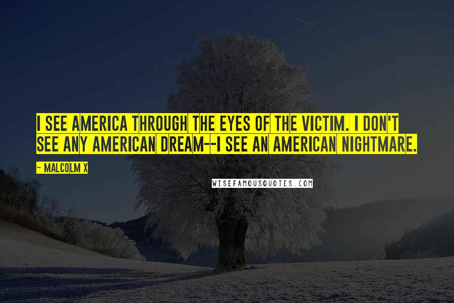 Malcolm X Quotes: I see America through the eyes of the victim. I don't see any American dream--I see an American nightmare.