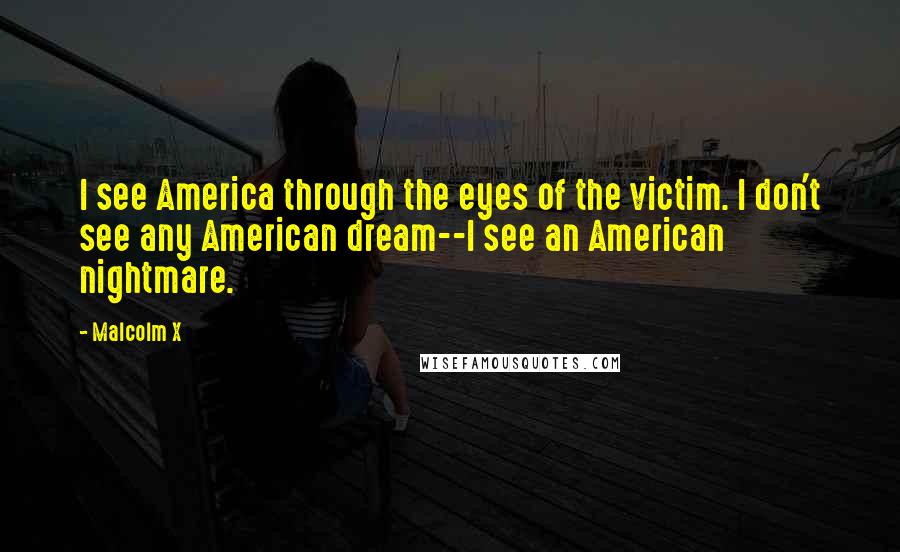 Malcolm X Quotes: I see America through the eyes of the victim. I don't see any American dream--I see an American nightmare.