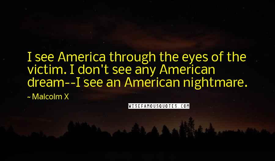 Malcolm X Quotes: I see America through the eyes of the victim. I don't see any American dream--I see an American nightmare.