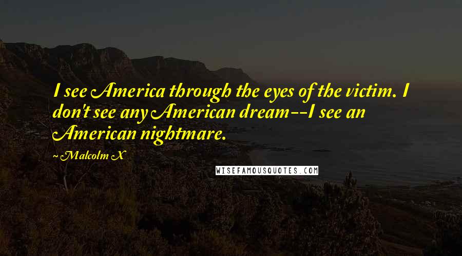 Malcolm X Quotes: I see America through the eyes of the victim. I don't see any American dream--I see an American nightmare.