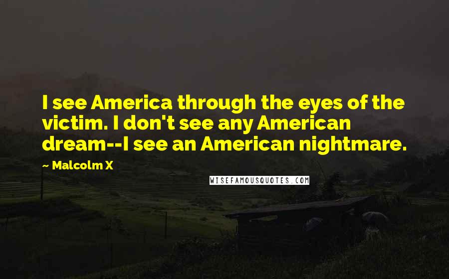 Malcolm X Quotes: I see America through the eyes of the victim. I don't see any American dream--I see an American nightmare.