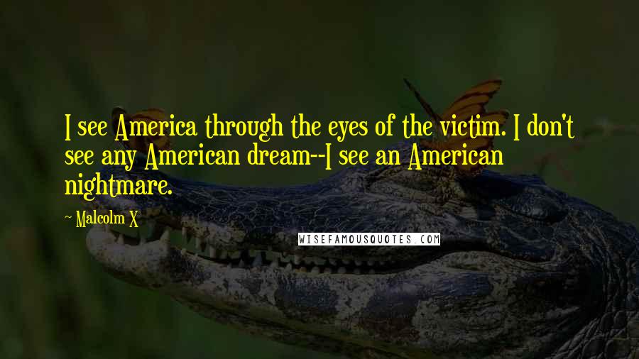 Malcolm X Quotes: I see America through the eyes of the victim. I don't see any American dream--I see an American nightmare.