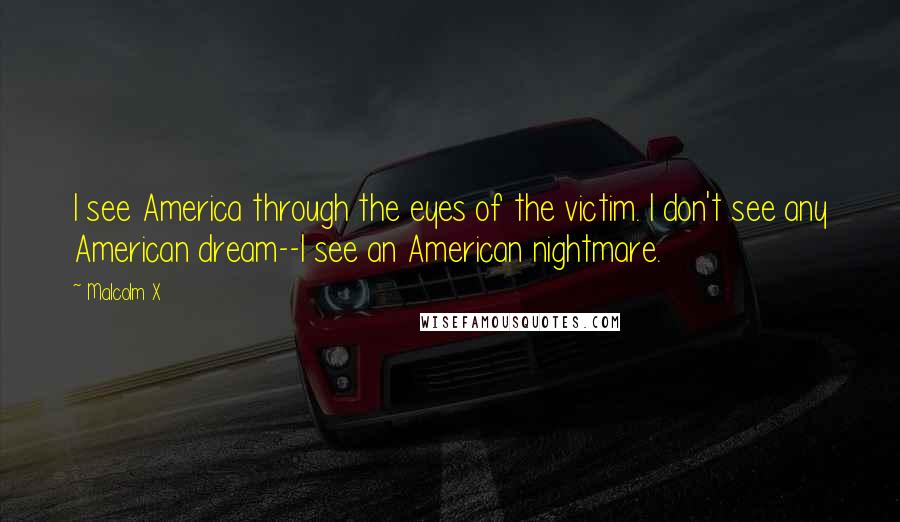 Malcolm X Quotes: I see America through the eyes of the victim. I don't see any American dream--I see an American nightmare.