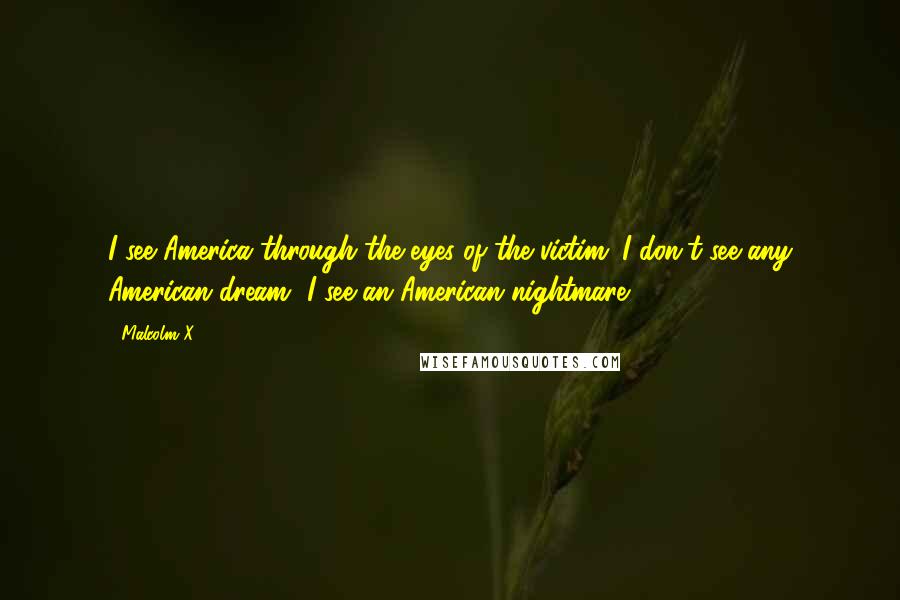 Malcolm X Quotes: I see America through the eyes of the victim. I don't see any American dream--I see an American nightmare.