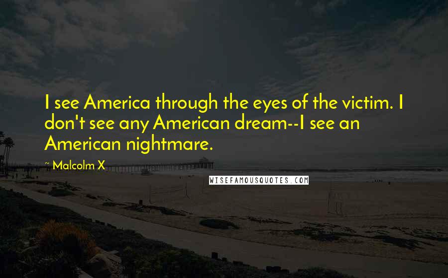 Malcolm X Quotes: I see America through the eyes of the victim. I don't see any American dream--I see an American nightmare.