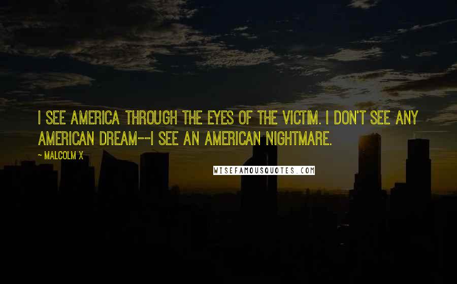 Malcolm X Quotes: I see America through the eyes of the victim. I don't see any American dream--I see an American nightmare.