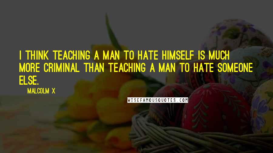 Malcolm X Quotes: I think teaching a man to hate himself is much more criminal than teaching a man to hate someone else.