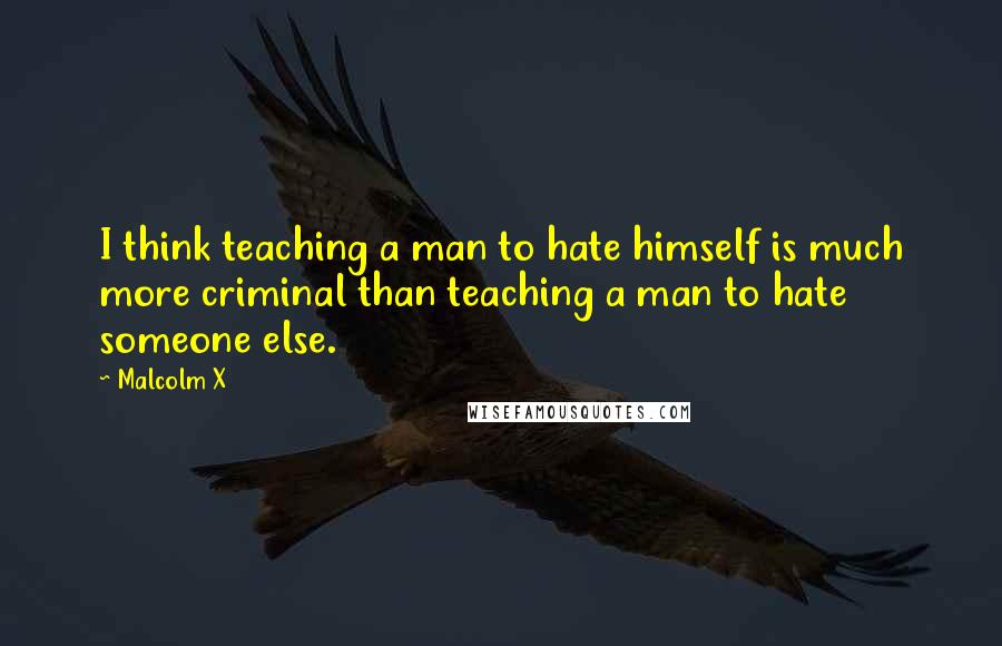 Malcolm X Quotes: I think teaching a man to hate himself is much more criminal than teaching a man to hate someone else.