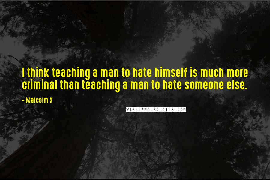 Malcolm X Quotes: I think teaching a man to hate himself is much more criminal than teaching a man to hate someone else.