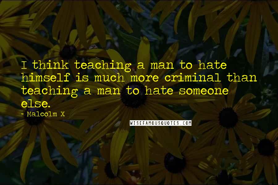 Malcolm X Quotes: I think teaching a man to hate himself is much more criminal than teaching a man to hate someone else.