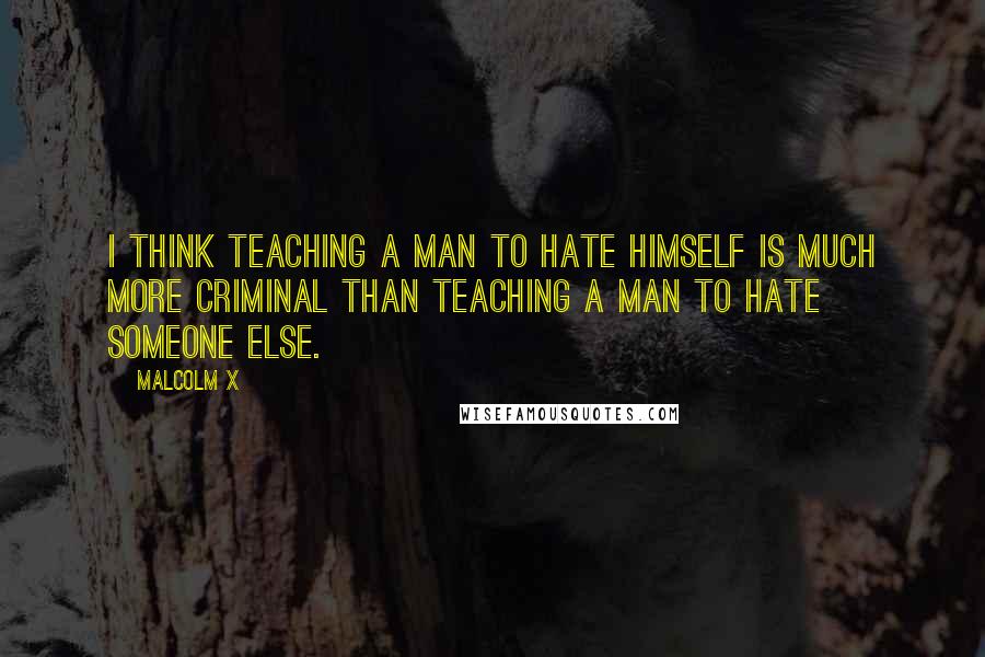 Malcolm X Quotes: I think teaching a man to hate himself is much more criminal than teaching a man to hate someone else.