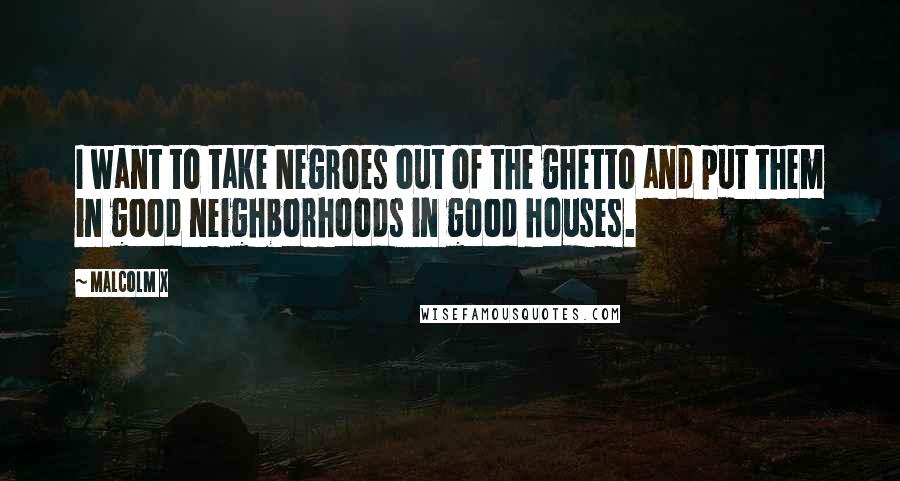 Malcolm X Quotes: I want to take Negroes out of the ghetto and put them in good neighborhoods in good houses.