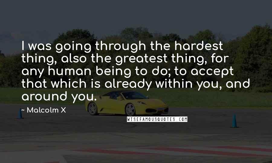 Malcolm X Quotes: I was going through the hardest thing, also the greatest thing, for any human being to do; to accept that which is already within you, and around you.