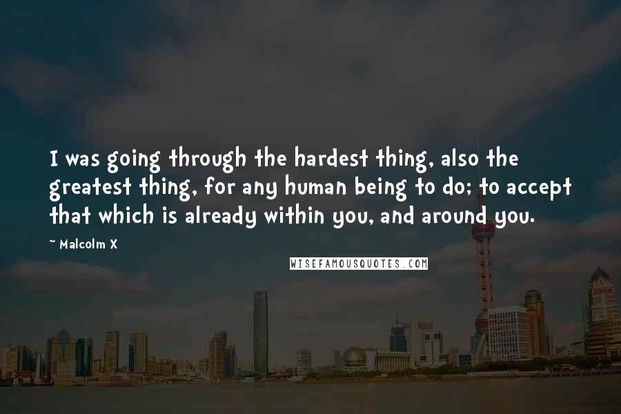 Malcolm X Quotes: I was going through the hardest thing, also the greatest thing, for any human being to do; to accept that which is already within you, and around you.