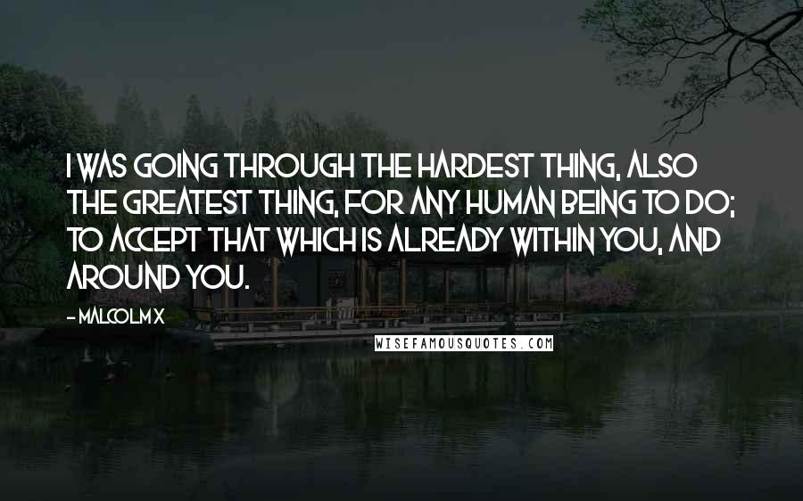 Malcolm X Quotes: I was going through the hardest thing, also the greatest thing, for any human being to do; to accept that which is already within you, and around you.