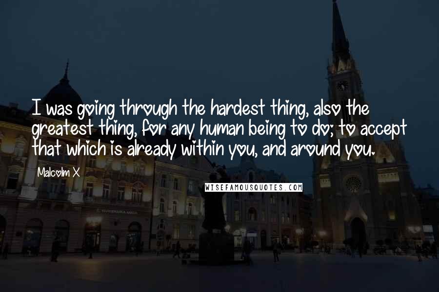 Malcolm X Quotes: I was going through the hardest thing, also the greatest thing, for any human being to do; to accept that which is already within you, and around you.