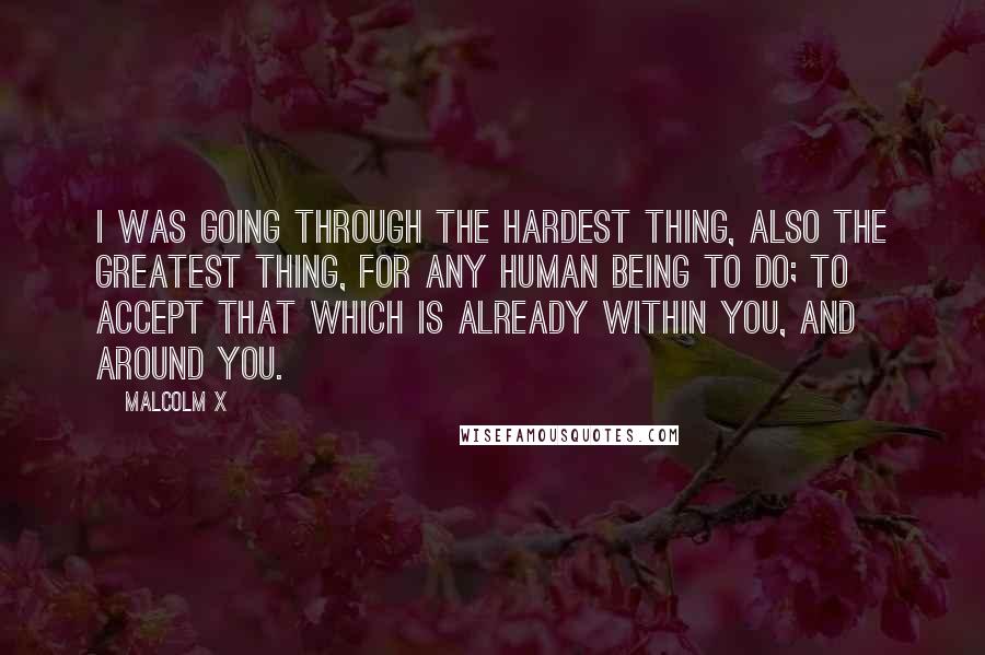 Malcolm X Quotes: I was going through the hardest thing, also the greatest thing, for any human being to do; to accept that which is already within you, and around you.