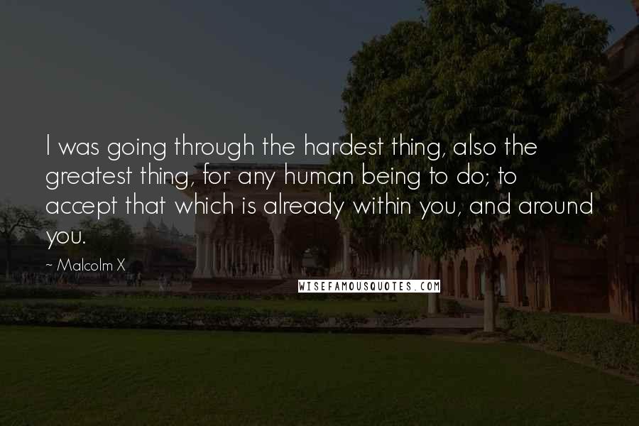 Malcolm X Quotes: I was going through the hardest thing, also the greatest thing, for any human being to do; to accept that which is already within you, and around you.