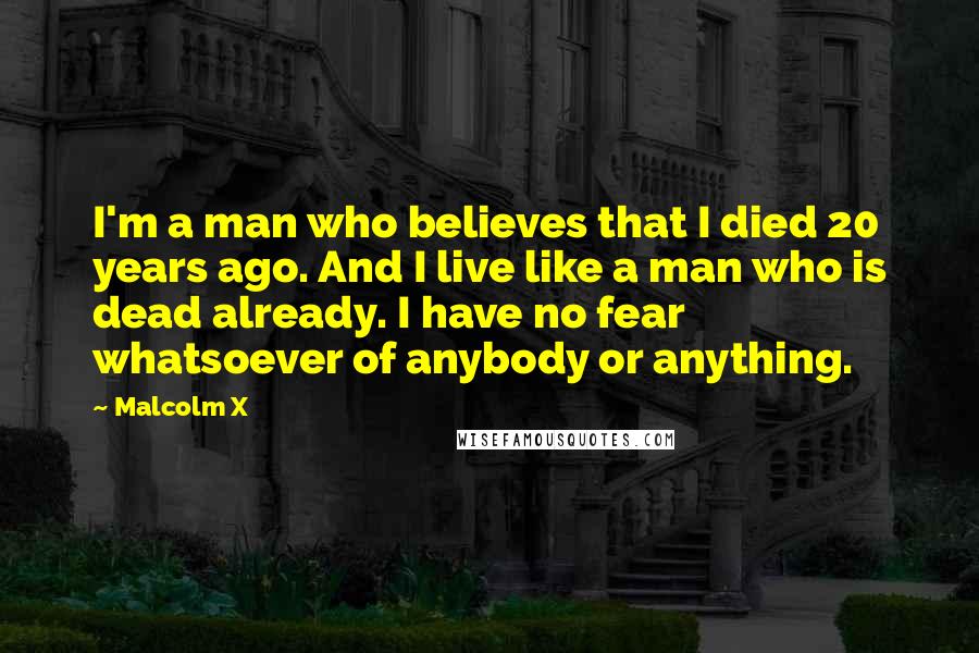 Malcolm X Quotes: I'm a man who believes that I died 20 years ago. And I live like a man who is dead already. I have no fear whatsoever of anybody or anything.