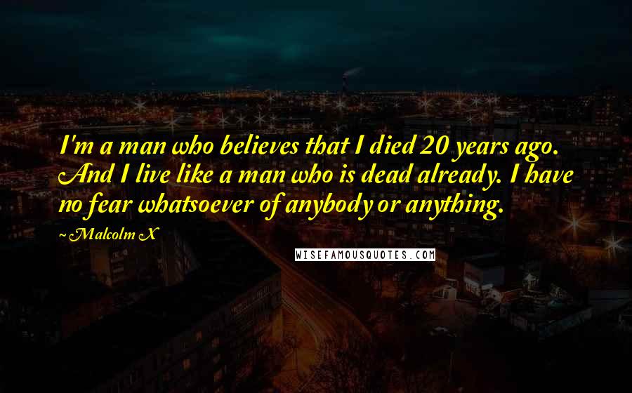 Malcolm X Quotes: I'm a man who believes that I died 20 years ago. And I live like a man who is dead already. I have no fear whatsoever of anybody or anything.