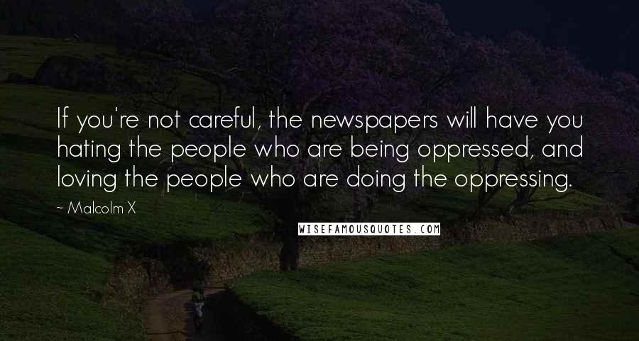 Malcolm X Quotes: If you're not careful, the newspapers will have you hating the people who are being oppressed, and loving the people who are doing the oppressing.