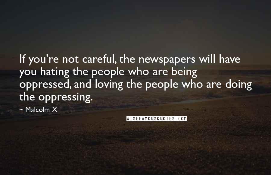 Malcolm X Quotes: If you're not careful, the newspapers will have you hating the people who are being oppressed, and loving the people who are doing the oppressing.