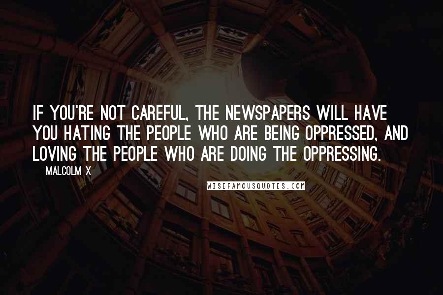 Malcolm X Quotes: If you're not careful, the newspapers will have you hating the people who are being oppressed, and loving the people who are doing the oppressing.
