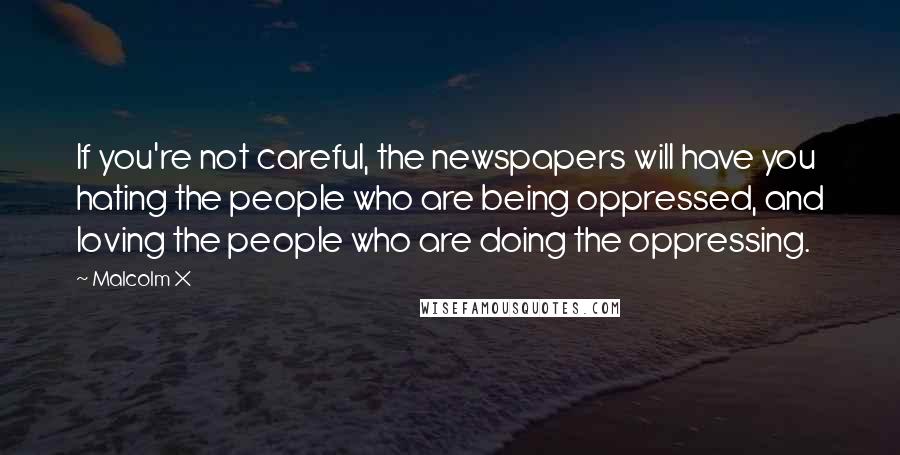 Malcolm X Quotes: If you're not careful, the newspapers will have you hating the people who are being oppressed, and loving the people who are doing the oppressing.