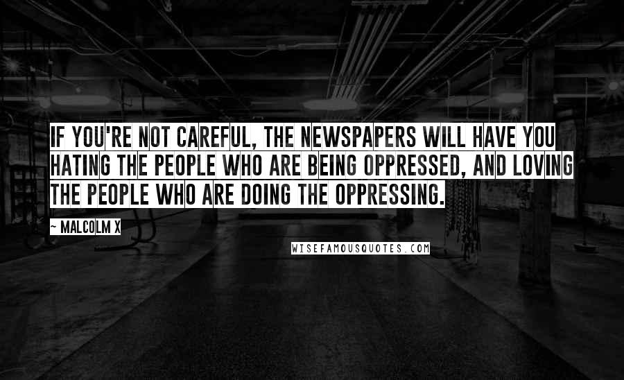 Malcolm X Quotes: If you're not careful, the newspapers will have you hating the people who are being oppressed, and loving the people who are doing the oppressing.