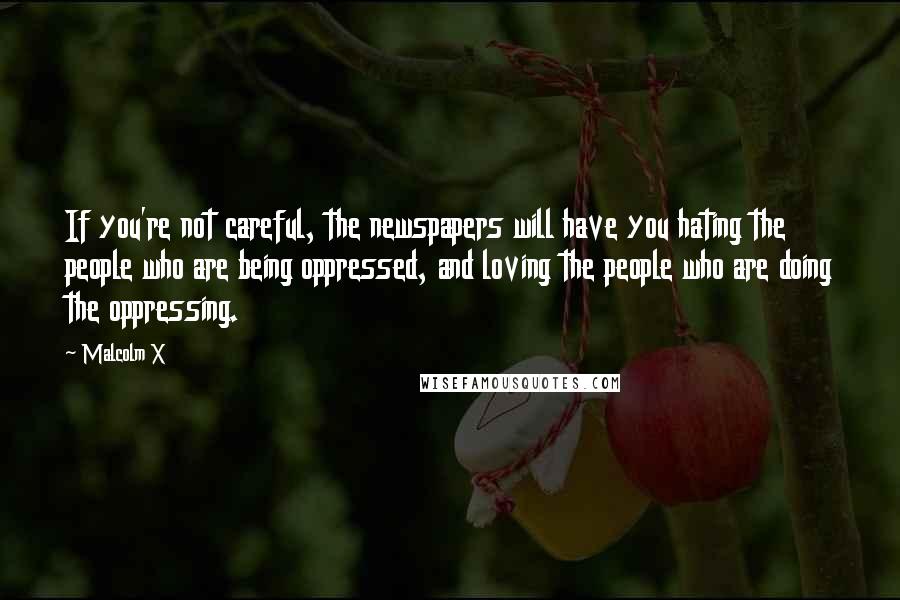 Malcolm X Quotes: If you're not careful, the newspapers will have you hating the people who are being oppressed, and loving the people who are doing the oppressing.