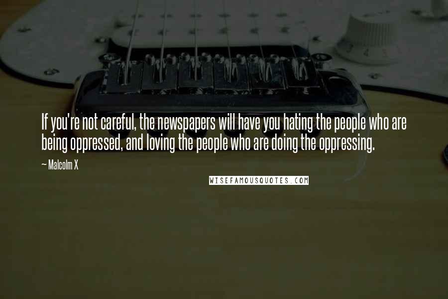 Malcolm X Quotes: If you're not careful, the newspapers will have you hating the people who are being oppressed, and loving the people who are doing the oppressing.