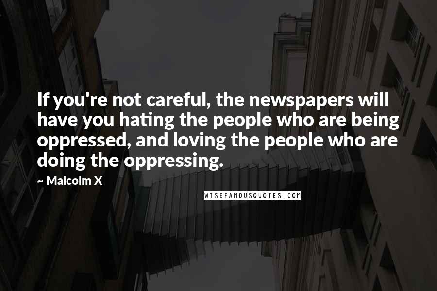 Malcolm X Quotes: If you're not careful, the newspapers will have you hating the people who are being oppressed, and loving the people who are doing the oppressing.