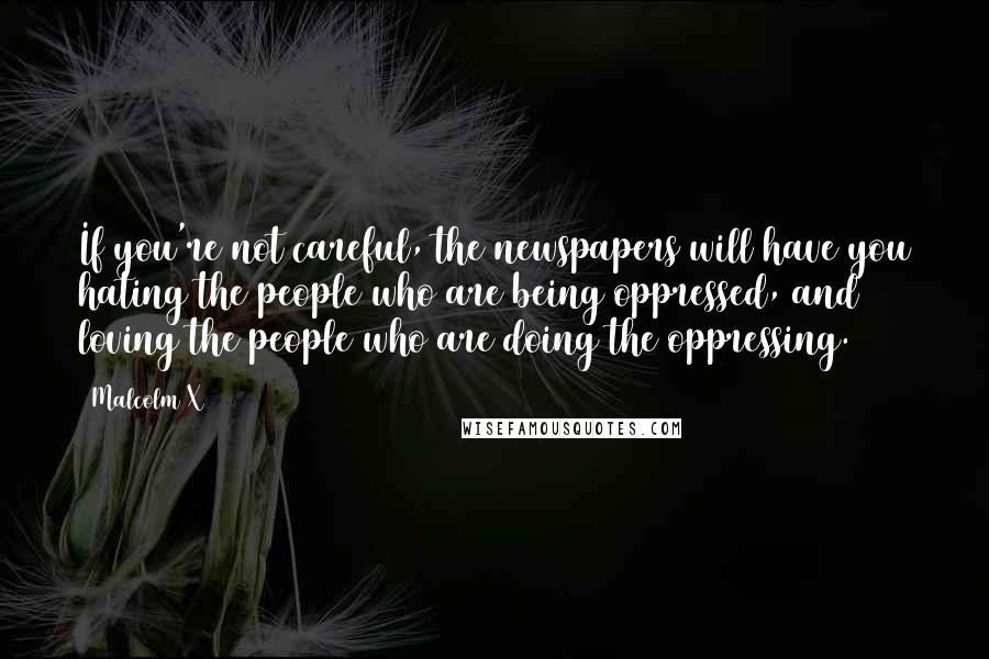 Malcolm X Quotes: If you're not careful, the newspapers will have you hating the people who are being oppressed, and loving the people who are doing the oppressing.