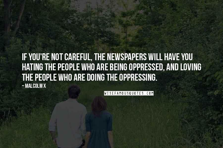 Malcolm X Quotes: If you're not careful, the newspapers will have you hating the people who are being oppressed, and loving the people who are doing the oppressing.