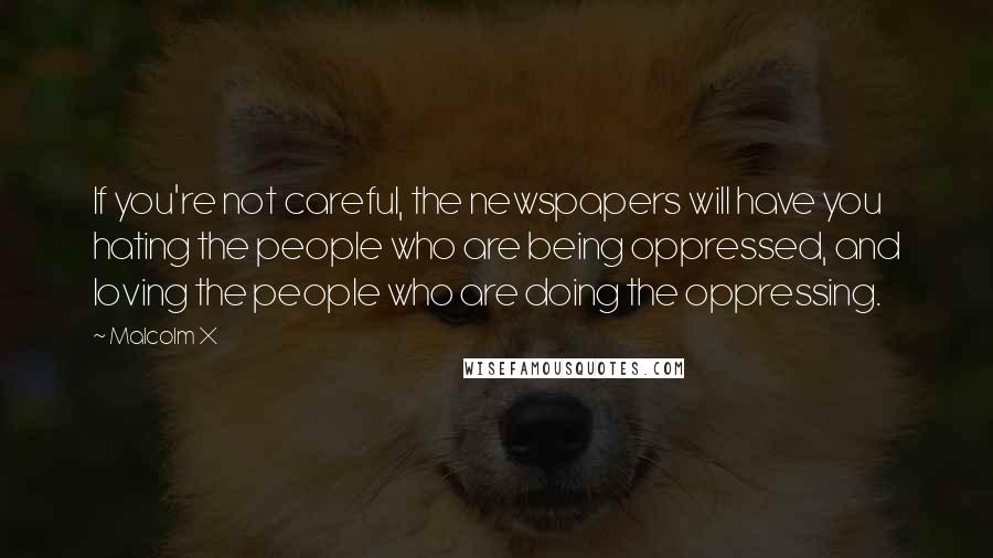 Malcolm X Quotes: If you're not careful, the newspapers will have you hating the people who are being oppressed, and loving the people who are doing the oppressing.